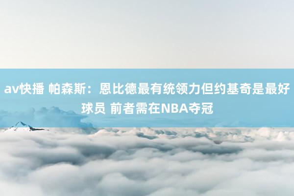 av快播 帕森斯：恩比德最有统领力但约基奇是最好球员 前者需在NBA夺冠