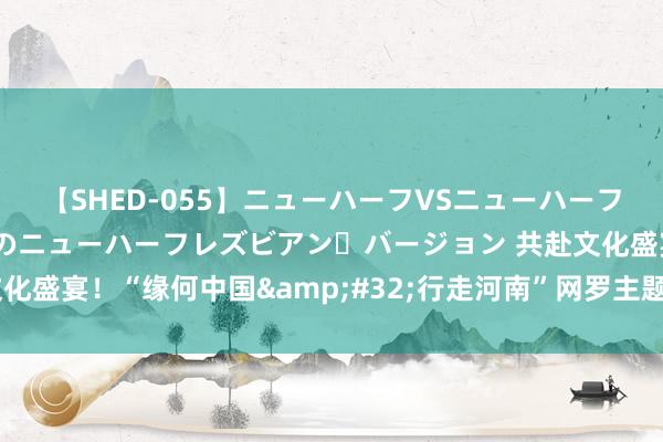 【SHED-055】ニューハーフVSニューハーフ 不純同性肛遊 2 魅惑のニューハーフレズビアン・バージョン 共赴文化盛宴！“缘何中国&#32;行走河南”网罗主题宣传举止在洛阳初始