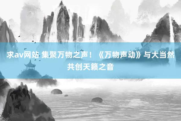 求av网站 集聚万物之声！《万物声动》与大当然共创天籁之音