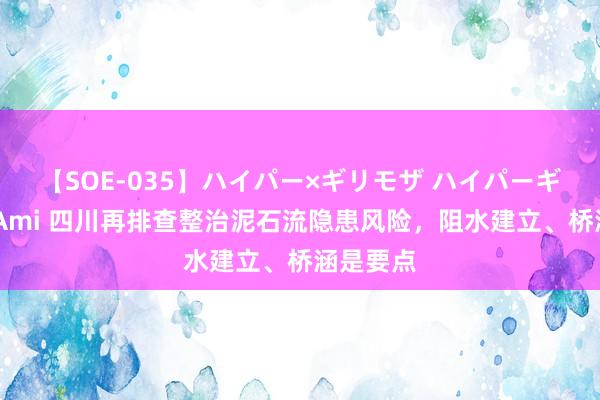 【SOE-035】ハイパー×ギリモザ ハイパーギリモザ Ami 四川再排查整治泥石流隐患风险，阻水建立、桥涵是要点