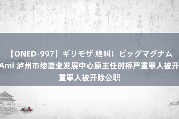 【ONED-997】ギリモザ 絶叫！ビッグマグナムFUCK Ami 泸州市缔造业发展中心原主任时桥严重罪人被开除公职