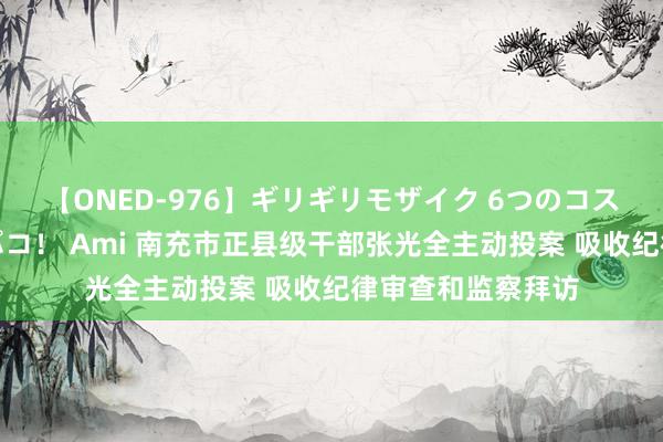 【ONED-976】ギリギリモザイク 6つのコスチュームでパコパコ！ Ami 南充市正县级干部张光全主动投案 吸收纪律审查和监察拜访