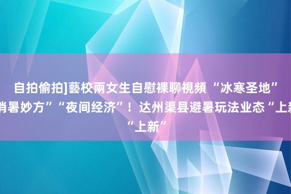 自拍偷拍]藝校兩女生自慰裸聊視頻 “冰寒圣地”“消暑妙方”“夜间经济”！达州渠县避暑玩法业态“上新”