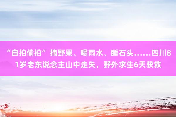 “自拍偷拍” 摘野果、喝雨水、睡石头……四川81岁老东说念主山中走失，野外求生6天获救