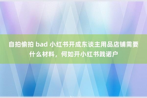 自拍偷拍 bad 小红书开成东谈主用品店铺需要什么材料，何如开小红书践诺户