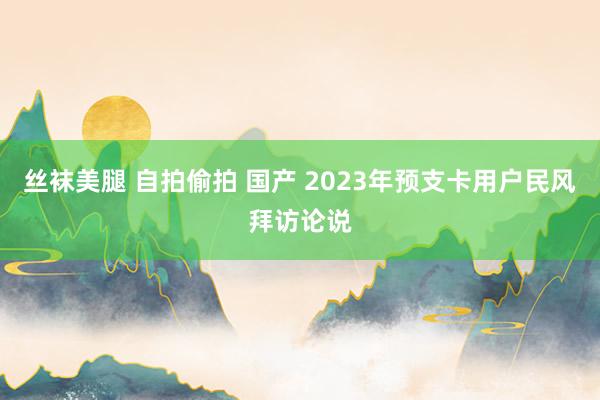 丝袜美腿 自拍偷拍 国产 2023年预支卡用户民风拜访论说