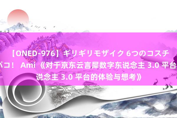 【ONED-976】ギリギリモザイク 6つのコスチュームでパコパコ！ Ami 《对于京东云言犀数字东说念主 3.0 平台的体验与想考》