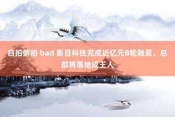 自拍偷拍 bad 影目科技完成近亿元B轮融资，总部将落地成王人