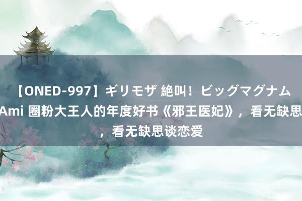 【ONED-997】ギリモザ 絶叫！ビッグマグナムFUCK Ami 圈粉大王人的年度好书《邪王医妃》，看无缺思谈恋爱