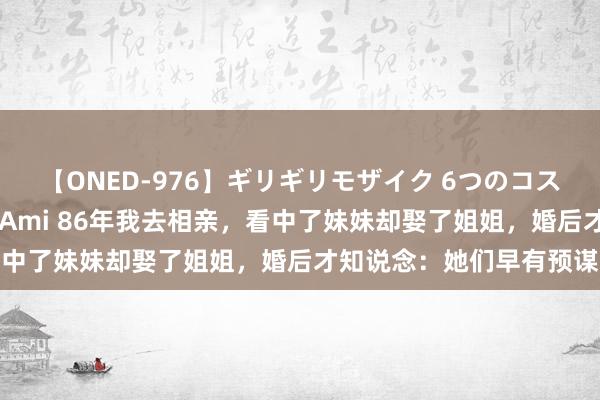 【ONED-976】ギリギリモザイク 6つのコスチュームでパコパコ！ Ami 86年我去相亲，看中了妹妹却娶了姐姐，婚后才知说念：她们早有预谋