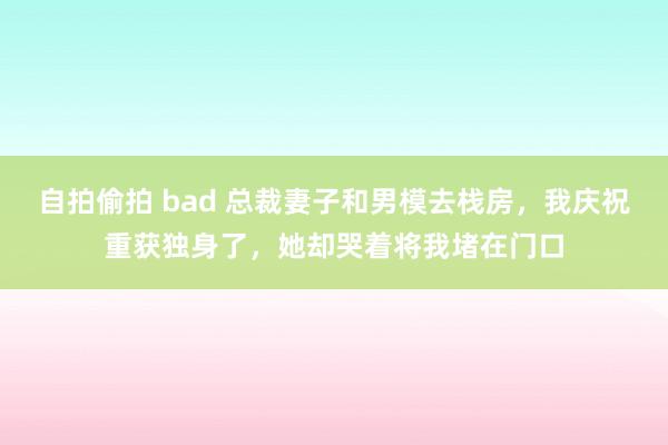 自拍偷拍 bad 总裁妻子和男模去栈房，我庆祝重获独身了，她却哭着将我堵在门口