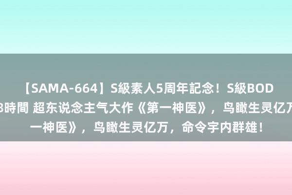 【SAMA-664】S級素人5周年記念！S級BODY中出しBEST30 8時間 超东说念主气大作《第一神医》，鸟瞰生灵亿万，命令宇内群雄！