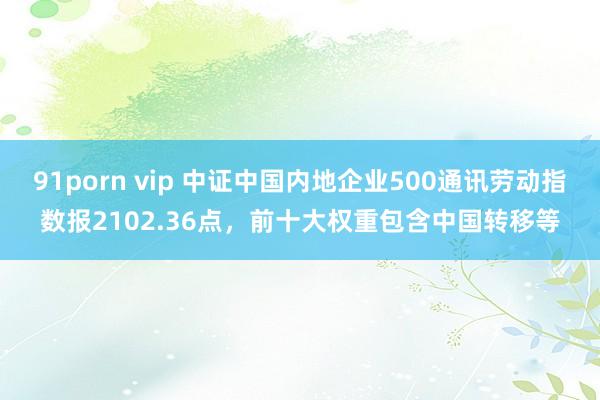 91porn vip 中证中国内地企业500通讯劳动指数报2102.36点，前十大权重包含中国转移等