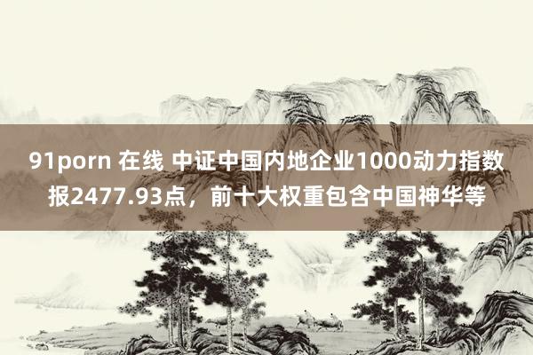 91porn 在线 中证中国内地企业1000动力指数报2477.93点，前十大权重包含中国神华等