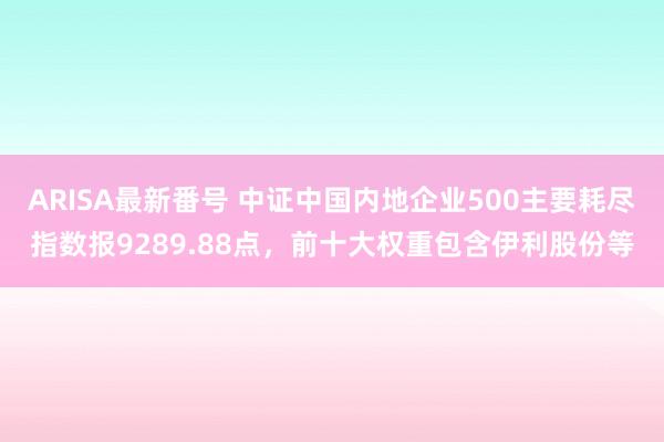 ARISA最新番号 中证中国内地企业500主要耗尽指数报9289.88点，前十大权重包含伊利股份等