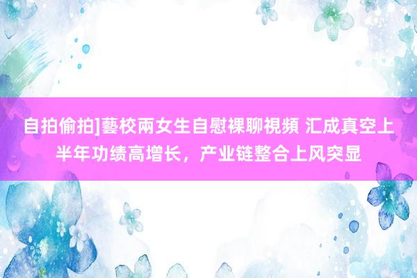 自拍偷拍]藝校兩女生自慰裸聊視頻 汇成真空上半年功绩高增长，产业链整合上风突显