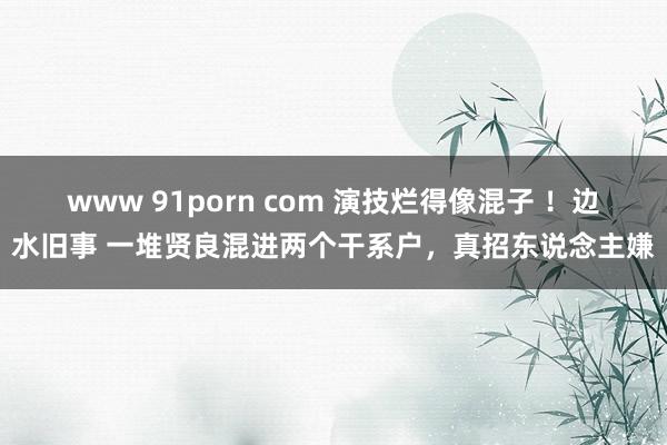 www 91porn com 演技烂得像混子 ！边水旧事 一堆贤良混进两个干系户，真招东说念主嫌