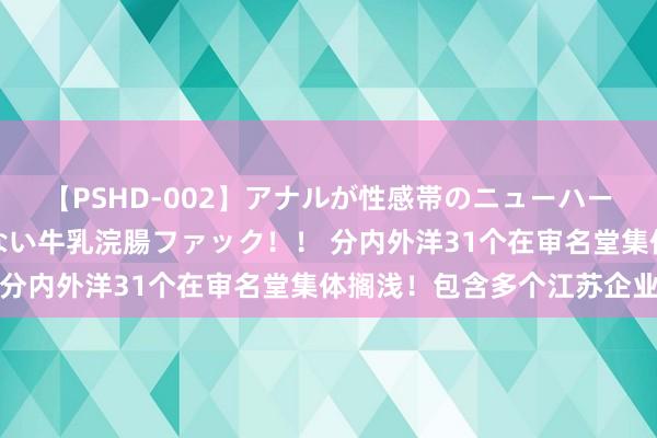 【PSHD-002】アナルが性感帯のニューハーフ美女が泣くまでやめない牛乳浣腸ファック！！ 分内外洋31个在审名堂集体搁浅！包含多个江苏企业