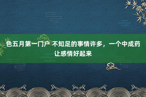 色五月第一门户 不知足的事情许多，一个中成药让感情好起来