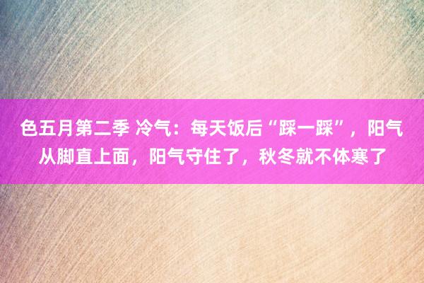 色五月第二季 冷气：每天饭后“踩一踩”，阳气从脚直上面，阳气守住了，秋冬就不体寒了