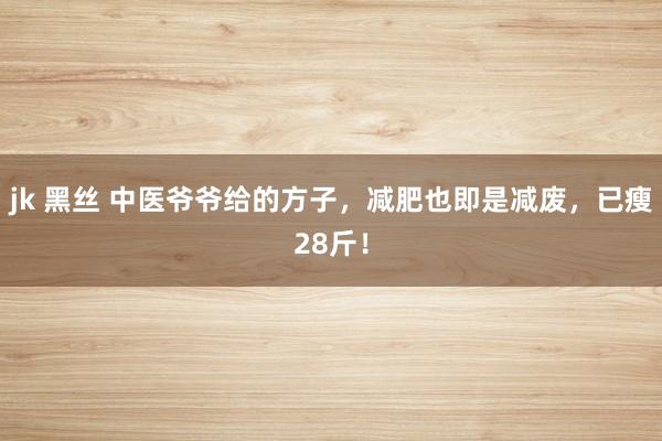 jk 黑丝 中医爷爷给的方子，减肥也即是减废，已瘦28斤！