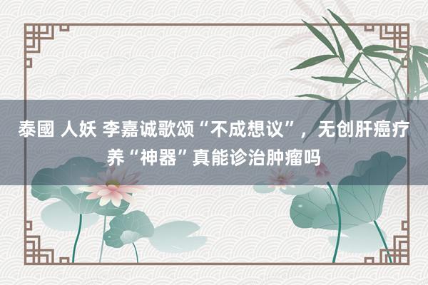 泰國 人妖 李嘉诚歌颂“不成想议”，无创肝癌疗养“神器”真能诊治肿瘤吗