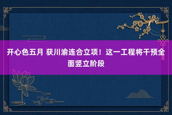 开心色五月 获川渝连合立项！这一工程将干预全面竖立阶段