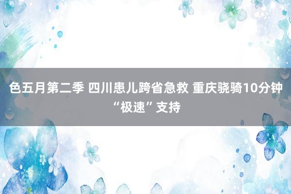 色五月第二季 四川患儿跨省急救 重庆骁骑10分钟“极速”支持