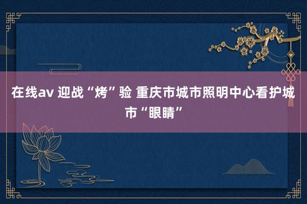 在线av 迎战“烤”验 重庆市城市照明中心看护城市“眼睛”