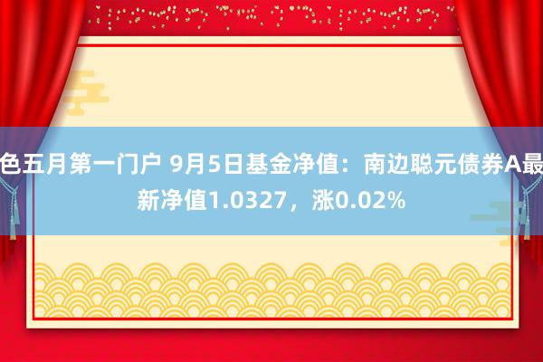 色五月第一门户 9月5日基金净值：南边聪元债券A最新净值1.0327，涨0.02%