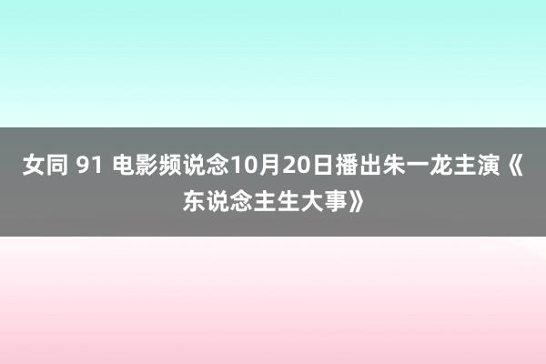 女同 91 电影频说念10月20日播出朱一龙主演《东说念主生大事》