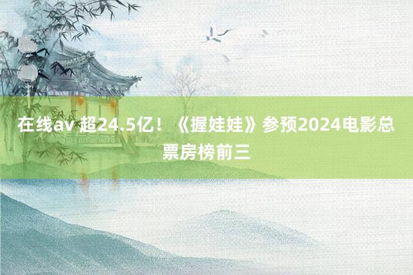 在线av 超24.5亿！《握娃娃》参预2024电影总票房榜前三