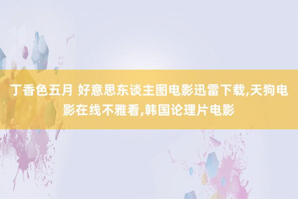 丁香色五月 好意思东谈主图电影迅雷下载，天狗电影在线不雅看，韩国论理片电影