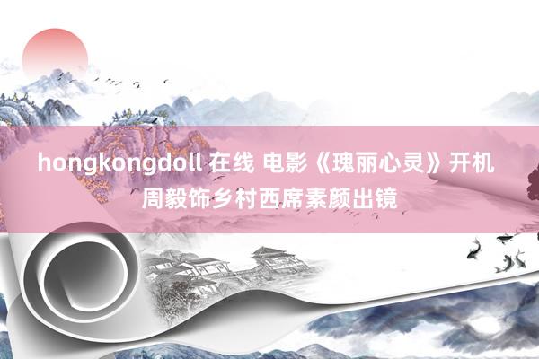 hongkongdoll 在线 电影《瑰丽心灵》开机 周毅饰乡村西席素颜出镜