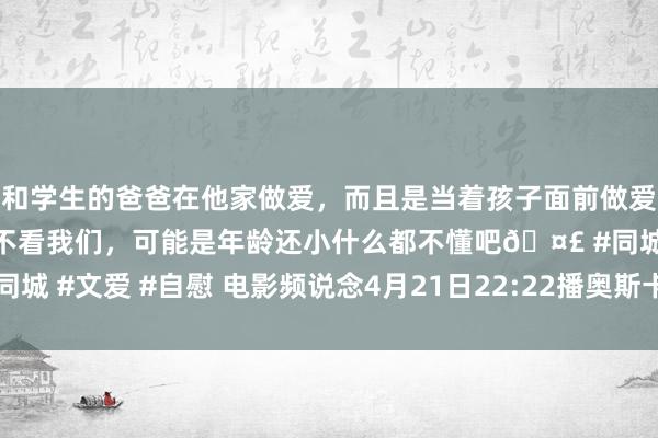 和学生的爸爸在他家做爱，而且是当着孩子面前做爱，太刺激了，孩子完全不看我们，可能是年龄还小什么都不懂吧🤣 #同城 #文爱 #自慰 电影频说念4月21日22:22播奥斯卡获奖片《标识心灵》