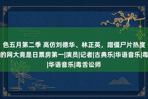 色五月第二季 高仿刘德华、林正英，蹭僵尸片热度，这么的网大竟是日票房第一|演员|记者|古典乐|华语音乐|毒舌讼师