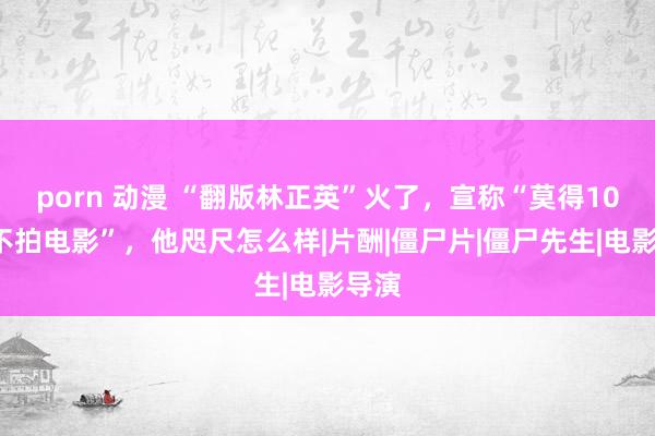 porn 动漫 “翻版林正英”火了，宣称“莫得100万不拍电影”，他咫尺怎么样|片酬|僵尸片|僵尸先生|电影导演