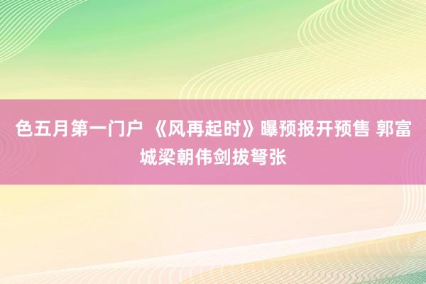 色五月第一门户 《风再起时》曝预报开预售 郭富城梁朝伟剑拔弩张