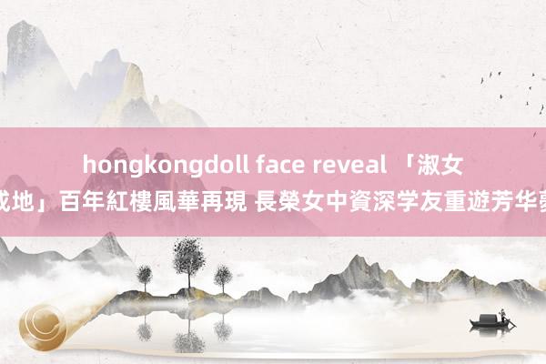 hongkongdoll face reveal 「淑女養成地」百年紅樓風華再現 　長榮女中資深学友重遊芳华夢幻