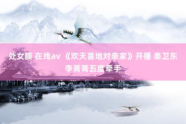 处女膜 在线av 《欢天喜地对亲家》开播 秦卫东李菁菁五度牵手