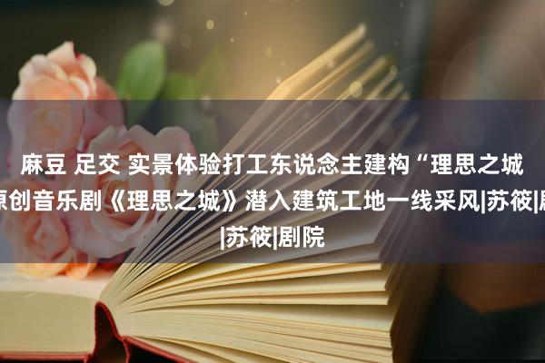 麻豆 足交 实景体验打工东说念主建构“理思之城” 原创音乐剧《理思之城》潜入建筑工地一线采风|苏筱|剧院