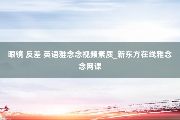 眼镜 反差 英语雅念念视频素质_新东方在线雅念念网课