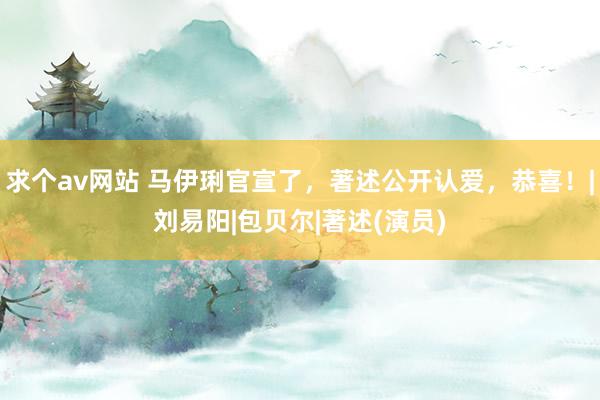 求个av网站 马伊琍官宣了，著述公开认爱，恭喜！|刘易阳|包贝尔|著述(演员)