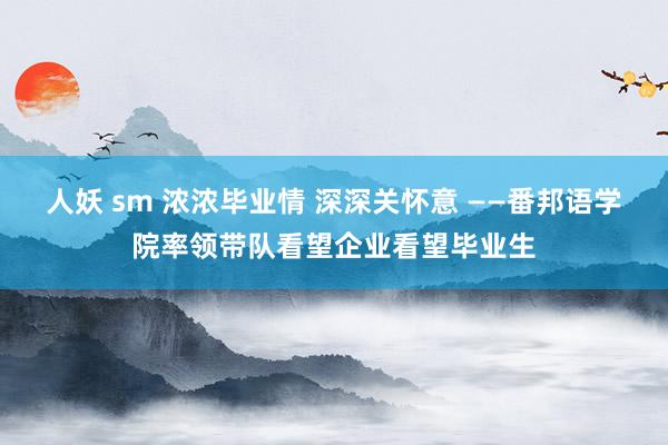 人妖 sm 浓浓毕业情 深深关怀意 ——番邦语学院率领带队看望企业看望毕业生