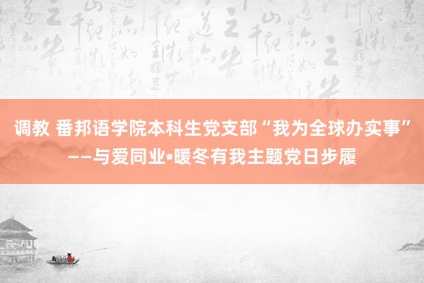 调教 番邦语学院本科生党支部“我为全球办实事”——与爱同业•暖冬有我主题党日步履