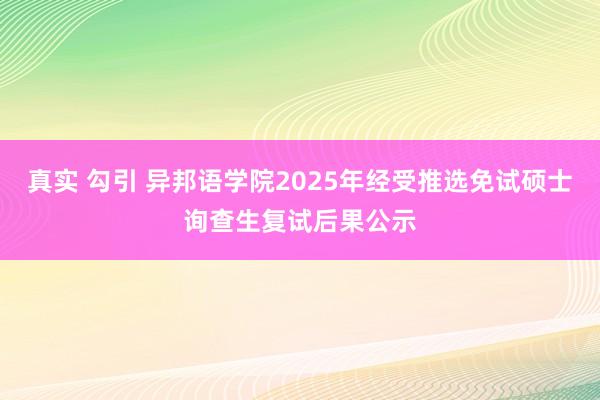 真实 勾引 异邦语学院2025年经受推选免试硕士询查生复试后果公示