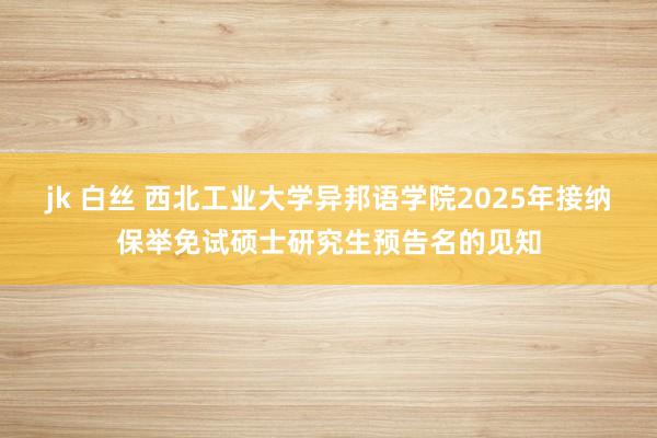 jk 白丝 西北工业大学异邦语学院2025年接纳保举免试硕士研究生预告名的见知