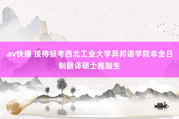 av快播 接待报考西北工业大学异邦语学院非全日制翻译硕士推敲生