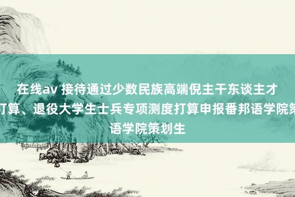 在线av 接待通过少数民族高端倪主干东谈主才测度打算、退役大学生士兵专项测度打算申报番邦语学院策划生