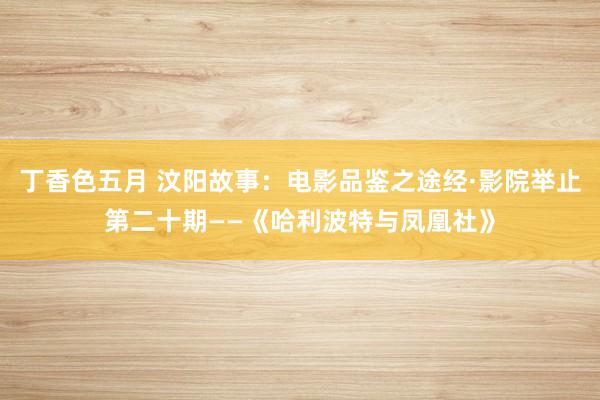 丁香色五月 汶阳故事：电影品鉴之途经·影院举止第二十期——《哈利波特与凤凰社》